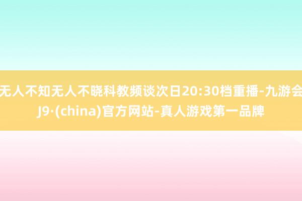 无人不知无人不晓科教频谈次日20:30档重播-九游会J9·(china)官方网站-真人游戏第一品牌