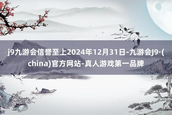 j9九游会信誉至上2024年12月31日-九游会J9·(china)官方网站-真人游戏第一品牌