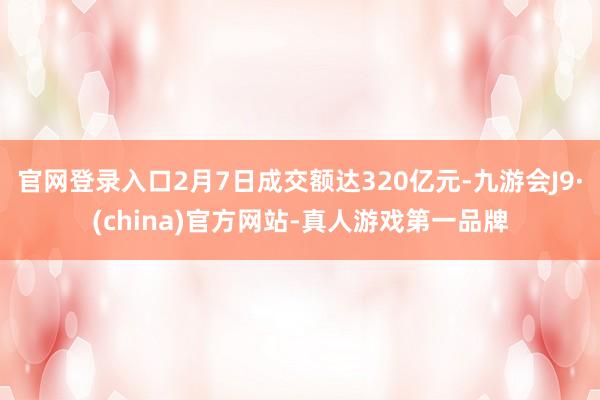官网登录入口2月7日成交额达320亿元-九游会J9·(china)官方网站-真人游戏第一品牌