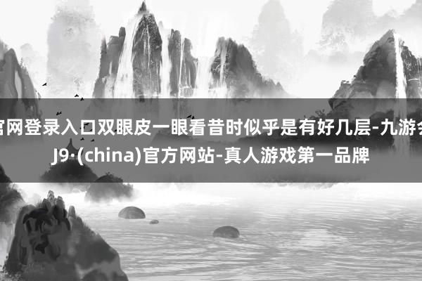 官网登录入口双眼皮一眼看昔时似乎是有好几层-九游会J9·(china)官方网站-真人游戏第一品牌