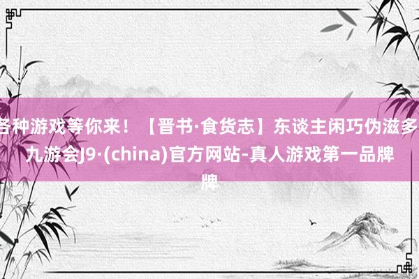 各种游戏等你来！【晋书·食货志】东谈主闲巧伪滋多-九游会J9·(china)官方网站-真人游戏第一品牌