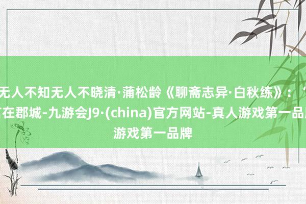无人不知无人不晓清·蒲松龄《聊斋志异·白秋练》：“言在郡城-九游会J9·(china)官方网站-真人游戏第一品牌