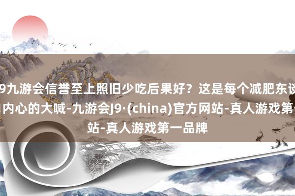 j9九游会信誉至上照旧少吃后果好？这是每个减肥东谈主发自内心的大喊-九游会J9·(china)官方网站-真人游戏第一品牌
