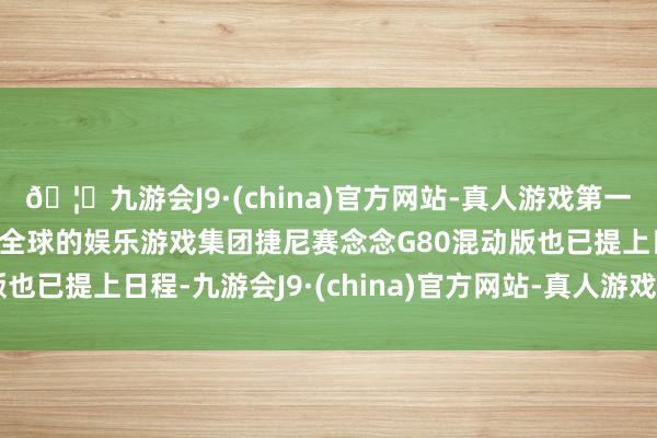 🦄九游会J9·(china)官方网站-真人游戏第一品牌【登录入口】风靡全球的娱乐游戏集团捷尼赛念念G80混动版也已提上日程-九游会J9·(china)官方网站-真人游戏第一品牌