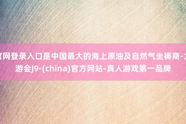 官网登录入口是中国最大的海上原油及自然气坐褥商-九游会J9·(china)官方网站-真人游戏第一品牌