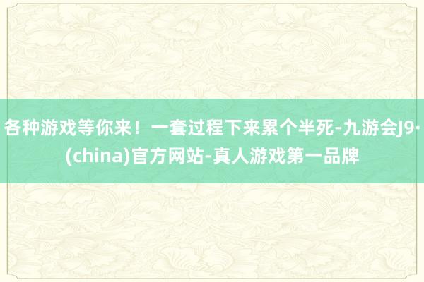各种游戏等你来！一套过程下来累个半死-九游会J9·(china)官方网站-真人游戏第一品牌