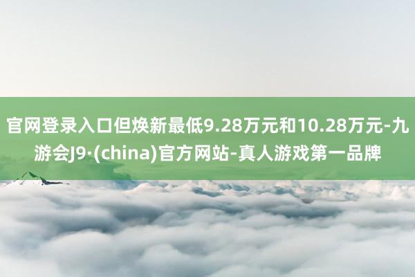 官网登录入口但焕新最低9.28万元和10.28万元-九游会J9·(china)官方网站-真人游戏第一品牌