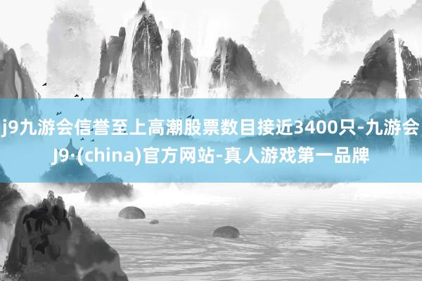 j9九游会信誉至上高潮股票数目接近3400只-九游会J9·(china)官方网站-真人游戏第一品牌