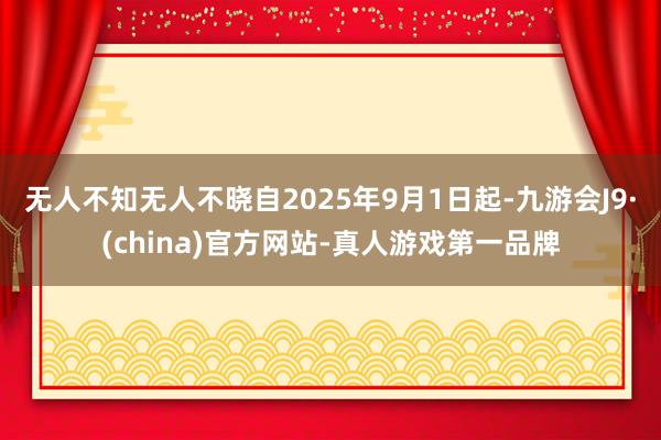 无人不知无人不晓自2025年9月1日起-九游会J9·(china)官方网站-真人游戏第一品牌