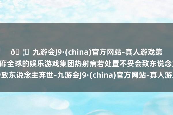 🦄九游会J9·(china)官方网站-真人游戏第一品牌【登录入口】风靡全球的娱乐游戏集团热射病若处置不妥会致东说念主弃世-九游会J9·(china)官方网站-真人游戏第一品牌