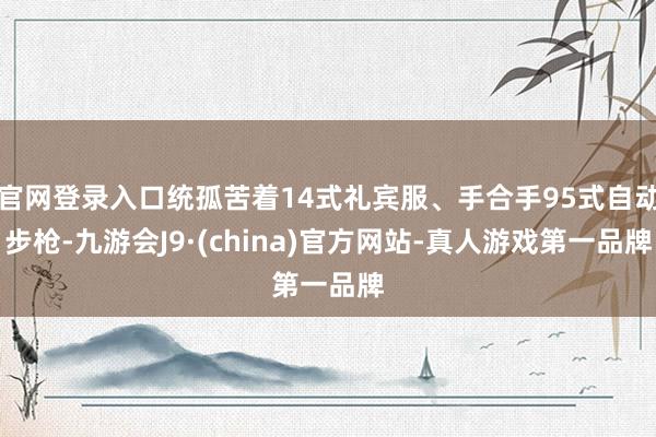 官网登录入口统孤苦着14式礼宾服、手合手95式自动步枪-九游会J9·(china)官方网站-真人游戏第一品牌