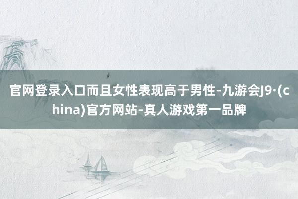 官网登录入口而且女性表现高于男性-九游会J9·(china)官方网站-真人游戏第一品牌