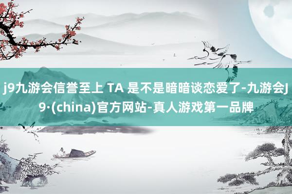 j9九游会信誉至上 TA 是不是暗暗谈恋爱了-九游会J9·(china)官方网站-真人游戏第一品牌