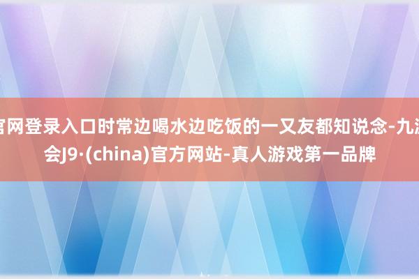 官网登录入口时常边喝水边吃饭的一又友都知说念-九游会J9·(china)官方网站-真人游戏第一品牌