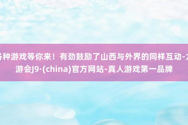 各种游戏等你来！有劲鼓励了山西与外界的同样互动-九游会J9·(china)官方网站-真人游戏第一品牌