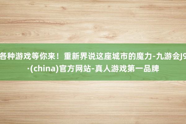 各种游戏等你来！重新界说这座城市的魔力-九游会J9·(china)官方网站-真人游戏第一品牌