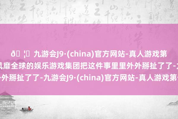 🦄九游会J9·(china)官方网站-真人游戏第一品牌【登录入口】风靡全球的娱乐游戏集团把这件事里里外外掰扯了了-九游会J9·(china)官方网站-真人游戏第一品牌