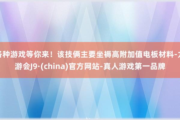 各种游戏等你来！该技俩主要坐褥高附加值电板材料-九游会J9·(china)官方网站-真人游戏第一品牌