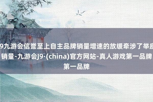 j9九游会信誉至上自主品牌销量增速的放缓牵涉了举座销量-九游会J9·(china)官方网站-真人游戏第一品牌