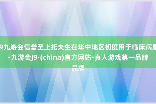 j9九游会信誉至上托夫生在华中地区初度用于临床病患-九游会J9·(china)官方网站-真人游戏第一品牌