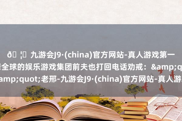 🦄九游会J9·(china)官方网站-真人游戏第一品牌【登录入口】风靡全球的娱乐游戏集团前夫也打回电话劝戒：&quot;老邢-九游会J9·(china)官方网站-真人游戏第一品牌