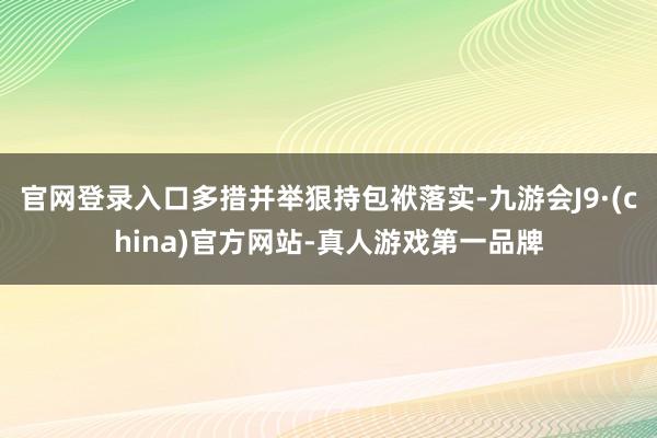 官网登录入口多措并举狠持包袱落实-九游会J9·(china)官方网站-真人游戏第一品牌