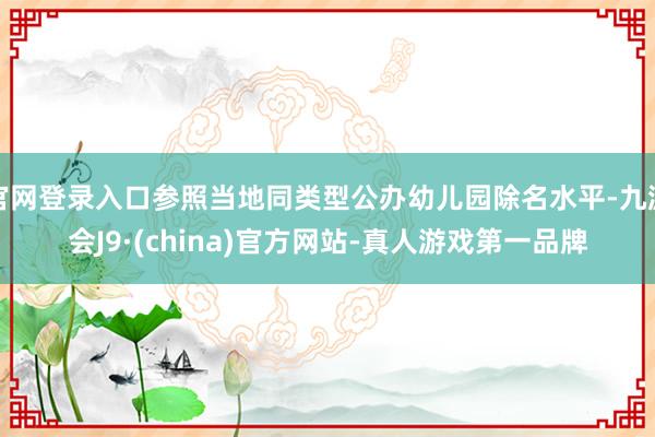 官网登录入口参照当地同类型公办幼儿园除名水平-九游会J9·(china)官方网站-真人游戏第一品牌