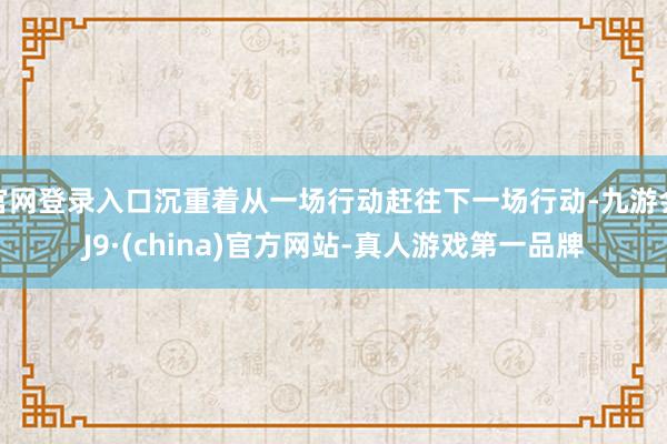 官网登录入口沉重着从一场行动赶往下一场行动-九游会J9·(china)官方网站-真人游戏第一品牌