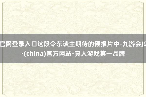 官网登录入口这段令东谈主期待的预报片中-九游会J9·(china)官方网站-真人游戏第一品牌