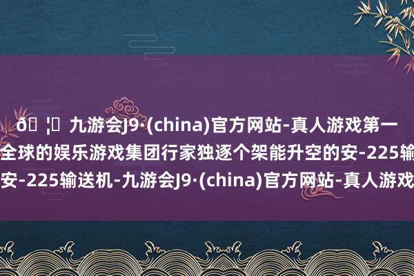🦄九游会J9·(china)官方网站-真人游戏第一品牌【登录入口】风靡全球的娱乐游戏集团行家独逐个架能升空的安-225输送机-九游会J9·(china)官方网站-真人游戏第一品牌
