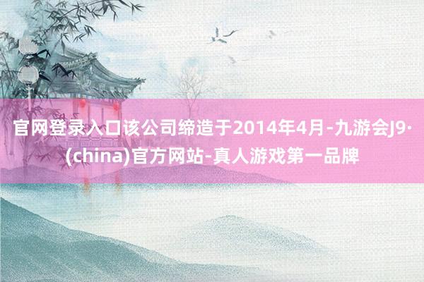 官网登录入口该公司缔造于2014年4月-九游会J9·(china)官方网站-真人游戏第一品牌