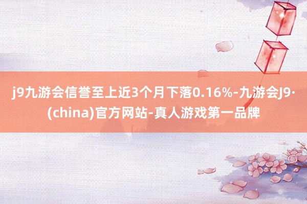 j9九游会信誉至上近3个月下落0.16%-九游会J9·(china)官方网站-真人游戏第一品牌