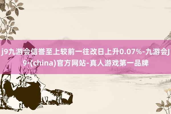 j9九游会信誉至上较前一往改日上升0.07%-九游会J9·(china)官方网站-真人游戏第一品牌