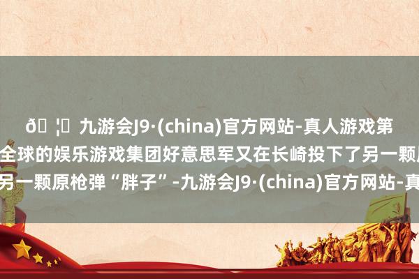 🦄九游会J9·(china)官方网站-真人游戏第一品牌【登录入口】风靡全球的娱乐游戏集团好意思军又在长崎投下了另一颗原枪弹“胖子”-九游会J9·(china)官方网站-真人游戏第一品牌