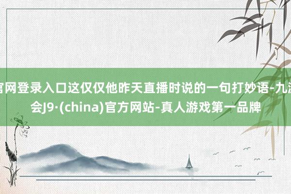 官网登录入口这仅仅他昨天直播时说的一句打妙语-九游会J9·(china)官方网站-真人游戏第一品牌