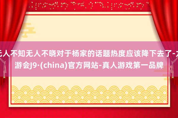 无人不知无人不晓对于杨家的话题热度应该降下去了-九游会J9·(china)官方网站-真人游戏第一品牌