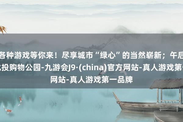 各种游戏等你来！尽享城市“绿心”的当然崭新；午后转至北投购物公园-九游会J9·(china)官方网站-真人游戏第一品牌