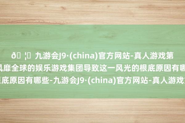 🦄九游会J9·(china)官方网站-真人游戏第一品牌【登录入口】风靡全球的娱乐游戏集团导致这一风光的根底原因有哪些-九游会J9·(china)官方网站-真人游戏第一品牌