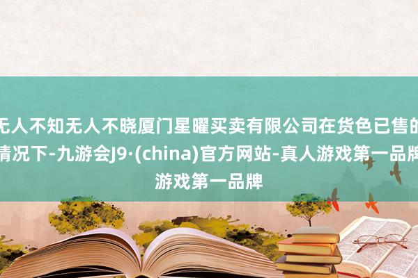 无人不知无人不晓厦门星曜买卖有限公司在货色已售的情况下-九游会J9·(china)官方网站-真人游戏第一品牌