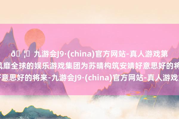🦄九游会J9·(china)官方网站-真人游戏第一品牌【登录入口】风靡全球的娱乐游戏集团为苏晴构筑安靖好意思好的将来-九游会J9·(china)官方网站-真人游戏第一品牌