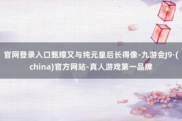 官网登录入口甄嬛又与纯元皇后长得像-九游会J9·(china)官方网站-真人游戏第一品牌