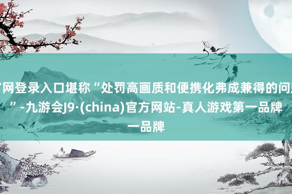 官网登录入口堪称“处罚高画质和便携化弗成兼得的问题”-九游会J9·(china)官方网站-真人游戏第一品牌