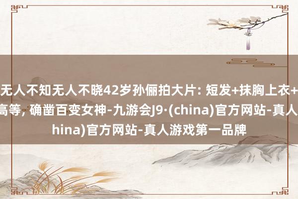 无人不知无人不晓42岁孙俪拍大片: 短发+抹胸上衣+牛仔裤, 维抓高等, 确凿百变女神-九游会J9·(china)官方网站-真人游戏第一品牌