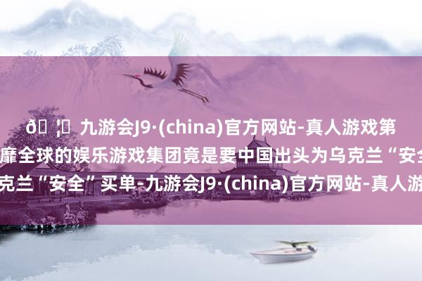 🦄九游会J9·(china)官方网站-真人游戏第一品牌【登录入口】风靡全球的娱乐游戏集团竟是要中国出头为乌克兰“安全”买单-九游会J9·(china)官方网站-真人游戏第一品牌