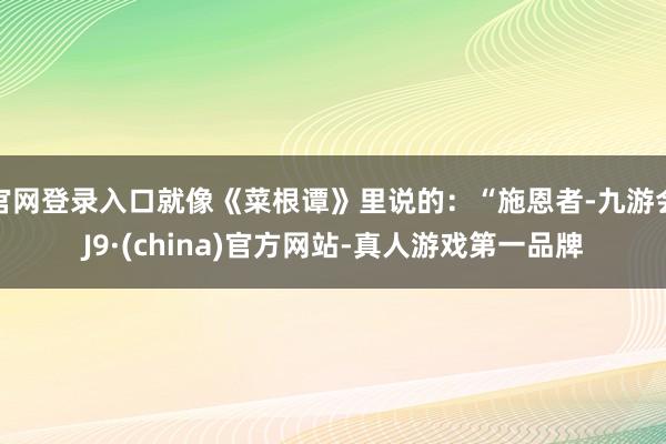 官网登录入口就像《菜根谭》里说的：“施恩者-九游会J9·(china)官方网站-真人游戏第一品牌