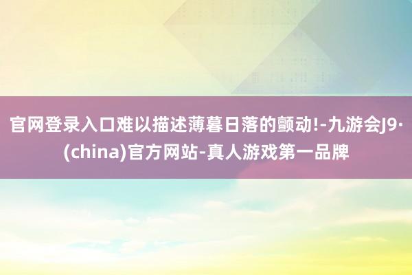 官网登录入口难以描述薄暮日落的颤动!-九游会J9·(china)官方网站-真人游戏第一品牌