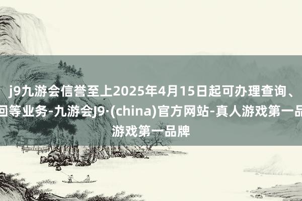 j9九游会信誉至上2025年4月15日起可办理查询、赎回等业务-九游会J9·(china)官方网站-真人游戏第一品牌
