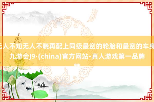 无人不知无人不晓再配上同级最宽的轮胎和最宽的车身-九游会J9·(china)官方网站-真人游戏第一品牌