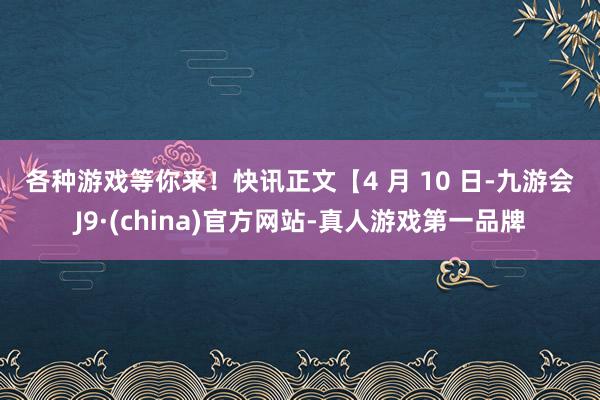 各种游戏等你来！　　快讯正文　　【4 月 10 日-九游会J9·(china)官方网站-真人游戏第一品牌