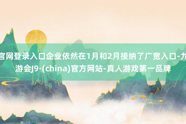 官网登录入口企业依然在1月和2月接纳了广宽入口-九游会J9·(china)官方网站-真人游戏第一品牌